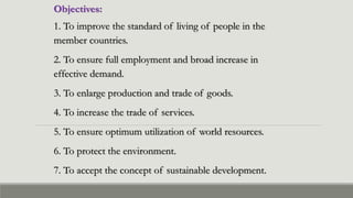 Objectives:
1. To improve the standard of living of people in the
member countries.
2. To ensure full employment and broad increase in
effective demand.
3. To enlarge production and trade of goods.
4. To increase the trade of services.
5. To ensure optimum utilization of world resources.
6. To protect the environment.
7. To accept the concept of sustainable development.
 