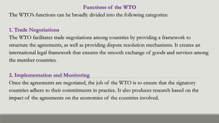 Functions of the WTO
The WTO’s functions can be broadly divided into the following categories:
1. Trade Negotiations
The WTO facilitates trade negotiations among countries by providing a framework to
structure the agreements, as well as providing dispute resolution mechanisms. It creates an
international legal framework that ensures the smooth exchange of goods and services among
the member countries.
2. Implementation and Monitoring
Once the agreements are negotiated, the job of the WTO is to ensure that the signatory
countries adhere to their commitments in practice. It also produces research based on the
impact of the agreements on the economies of the countries involved.
 