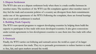 3. Dispute Settlement
The WTO also acts as a dispute settlement body when there is a trade conflict between its
member states. The members of the WTO can file complaints against other member states if
they feel the trade and economic policies of a country are divergent from their commitments
under one of the agreements of the WTO. Following the complaint, there are formal hearings
like a court until a settlement is reached.
4. Building Trade Capacity
The WTO runs special programs to support developing countries by helping them build the
capacity to participate in free trade with more developed countries. It also gives concessions
under certain agreements to low-development countries to ease them into free trade with other
countries.
5. Outreach
Finally, the WTO carries out lobbying and outreach across the world as a part of its larger
objectives to promote free trade. They try to persuade governments to reduce barriers to trade
to free, fair, and open markets around the world.
 