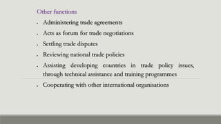 Other functions
 Administering trade agreements
 Acts as forum for trade negotiations
 Settling trade disputes
 Reviewing national trade policies
 Assisting developing countries in trade policy issues,
through technical assistance and training programmes
 Cooperating with other international organisations
 
