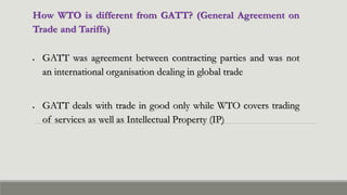 How WTO is different from GATT? (General Agreement on
Trade and Tariffs)
 GATT was agreement between contracting parties and was not
an international organisation dealing in global trade
 GATT deals with trade in good only while WTO covers trading
of services as well as Intellectual Property (IP)
 