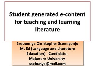 Ssebunnya Christopher Ssennyonjo
M. Ed (Language and Literature
Education) - Candidate.
Makerere University
ssebunya@mail.com
Ssebunnya Christopher Ssennyonjo
M. Ed (Language and Literature
Education) - Candidate.
Makerere University
ssebunya@mail.com
Student generated e-content
for teaching and learning
literature
 