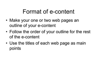 Format of e-content
• Make your one or two web pages an
outline of your e-content
• Follow the order of your outline for the rest
of the e-content
• Use the titles of each web page as main
points
 