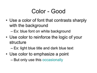 Color - Good
• Use a color of font that contrasts sharply
with the background
– Ex: blue font on white background
• Use color to reinforce the logic of your
structure
– Ex: light blue title and dark blue text
• Use color to emphasize a point
– But only use this occasionally
 