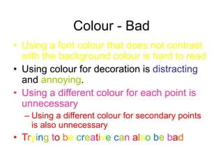 Colour - Bad
• Using a font colour that does not contrast
with the background colour is hard to read
• Using colour for decoration is distracting
and annoying.
• Using a different colour for each point is
unnecessary
– Using a different colour for secondary points
is also unnecessary
• Trying to be creative can also be bad
 