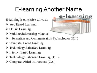 E-learning Another Name
E-learning is otherwise called as
 Web Based Learning
 Online Learning
 Multimedia Learning Material (MLM)
 Information and Communication Technologies (ICT)
 Computer Based Learning
 Technology Enhanced Learning
 Internet Based Learning
 Technology Enhanced Learning (TEL)
 Computer Aided Instructions (CAI)
 