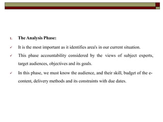 1. The Analysis Phase:
 It is the most important as it identifies area's in our current situation.
 This phase accountability considered by the views of subject experts,
target audiences, objectives and its goals.
 In this phase, we must know the audience, and their skill, budget of the e-
content, delivery methods and its constraints with due dates.
 
