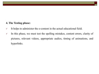 4. The Testing phase:
 It helps to administer the e-content in the actual educational field.
 In this phase, we must test the spelling mistakes, content errors, clarity of
pictures, relevant videos, appropriate audios, timing of animations, and
hyperlinks.
 