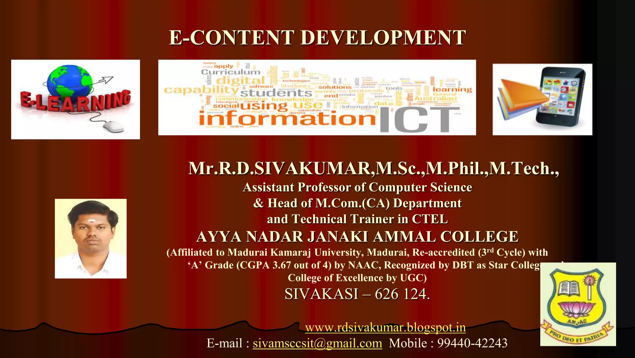 1
Mr.R.D.SIVAKUMAR,M.Sc.,M.Phil.,M.Tech.,
Assistant Professor of Computer Science
& Head of M.Com.(CA) Department
and Technical Trainer in CTEL
AYYA NADAR JANAKI AMMAL COLLEGE
(Affiliated to Madurai Kamaraj University, Madurai, Re-accredited (3rd Cycle) with
‘A’ Grade (CGPA 3.67 out of 4) by NAAC, Recognized by DBT as Star College and
College of Excellence by UGC)
SIVAKASI – 626 124.
www.rdsivakumar.blogspot.in
E-mail : sivamsccsit@gmail.com Mobile : 99440-42243
E-CONTENT DEVELOPMENT
 