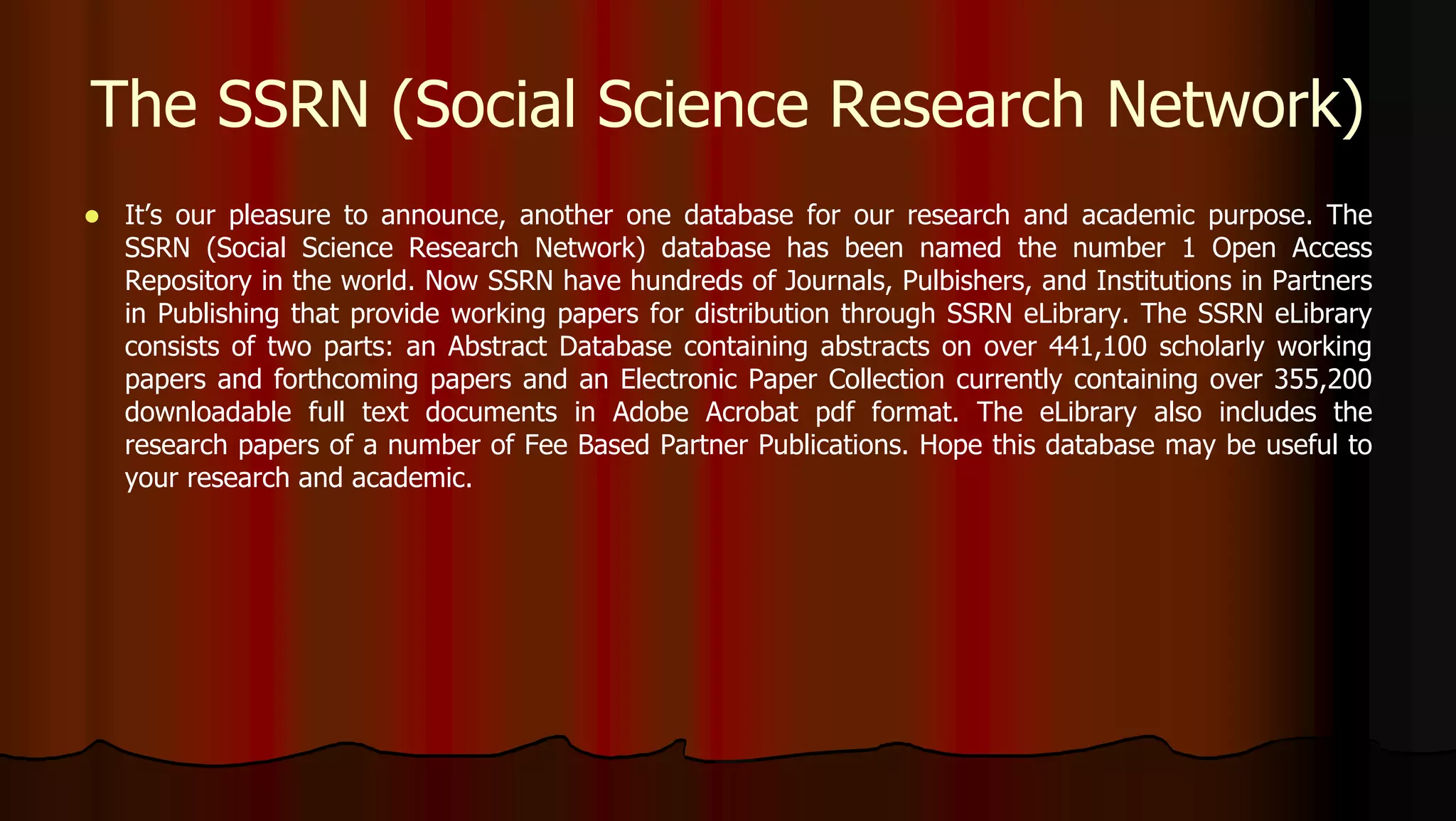  It’s our pleasure to announce, another one database for our research and academic purpose. The
SSRN (Social Science Research Network) database has been named the number 1 Open Access
Repository in the world. Now SSRN have hundreds of Journals, Pulbishers, and Institutions in Partners
in Publishing that provide working papers for distribution through SSRN eLibrary. The SSRN eLibrary
consists of two parts: an Abstract Database containing abstracts on over 441,100 scholarly working
papers and forthcoming papers and an Electronic Paper Collection currently containing over 355,200
downloadable full text documents in Adobe Acrobat pdf format. The eLibrary also includes the
research papers of a number of Fee Based Partner Publications. Hope this database may be useful to
your research and academic.
The SSRN (Social Science Research Network)
 