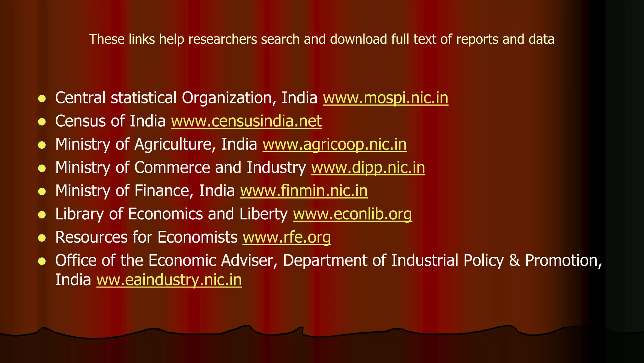  Central statistical Organization, India www.mospi.nic.in
 Census of India www.censusindia.net
 Ministry of Agriculture, India www.agricoop.nic.in
 Ministry of Commerce and Industry www.dipp.nic.in
 Ministry of Finance, India www.finmin.nic.in
 Library of Economics and Liberty www.econlib.org
 Resources for Economists www.rfe.org
 Office of the Economic Adviser, Department of Industrial Policy & Promotion,
India ww.eaindustry.nic.in
These links help researchers search and download full text of reports and data
 