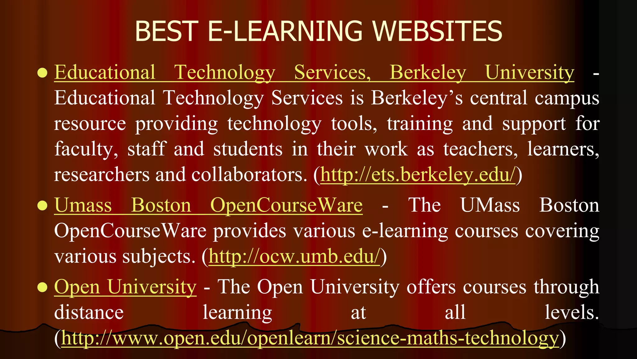 BEST E-LEARNING WEBSITES
 Educational Technology Services, Berkeley University -
Educational Technology Services is Berkeley’s central campus
resource providing technology tools, training and support for
faculty, staff and students in their work as teachers, learners,
researchers and collaborators. (http://ets.berkeley.edu/)
 Umass Boston OpenCourseWare - The UMass Boston
OpenCourseWare provides various e-learning courses covering
various subjects. (http://ocw.umb.edu/)
 Open University - The Open University offers courses through
distance learning at all levels.
(http://www.open.edu/openlearn/science-maths-technology)
 