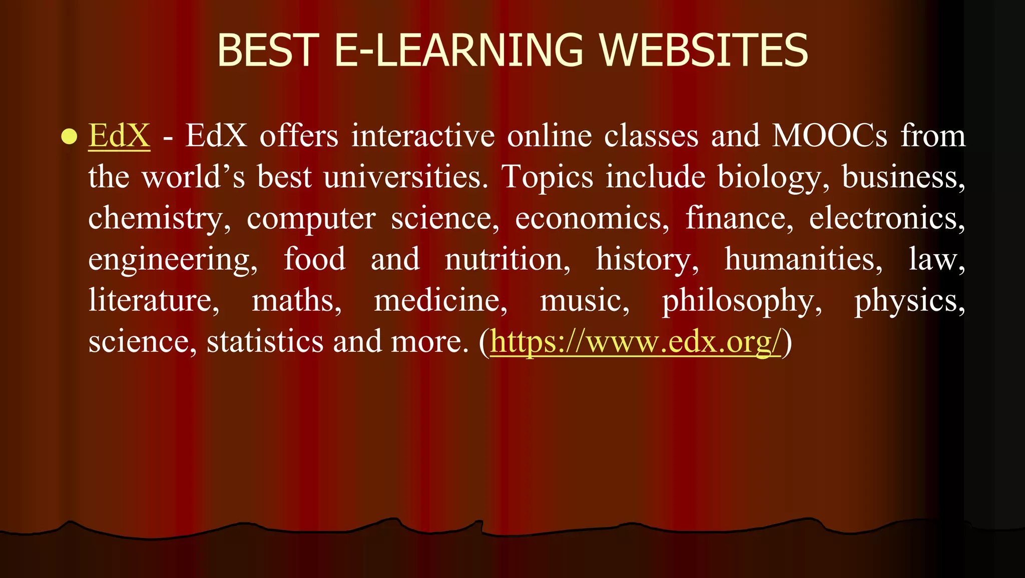 BEST E-LEARNING WEBSITES
 EdX - EdX offers interactive online classes and MOOCs from
the world’s best universities. Topics include biology, business,
chemistry, computer science, economics, finance, electronics,
engineering, food and nutrition, history, humanities, law,
literature, maths, medicine, music, philosophy, physics,
science, statistics and more. (https://www.edx.org/)
 