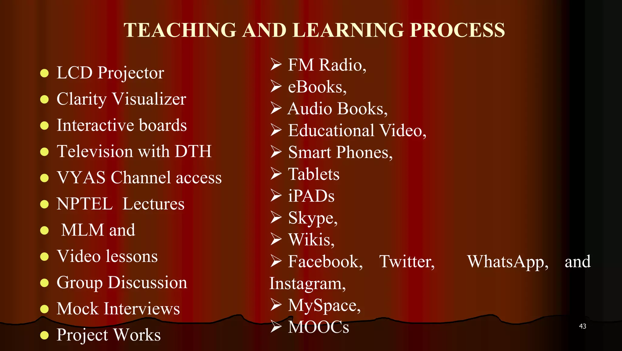 TEACHING AND LEARNING PROCESS
 LCD Projector
 Clarity Visualizer
 Interactive boards
 Television with DTH
 VYAS Channel access
 NPTEL Lectures
 MLM and
 Video lessons
 Group Discussion
 Mock Interviews
 Project Works
43
 FM Radio,
 eBooks,
 Audio Books,
 Educational Video,
 Smart Phones,
 Tablets
 iPADs
 Skype,
 Wikis,
 Facebook, Twitter, WhatsApp, and
Instagram,
 MySpace,
 MOOCs
 