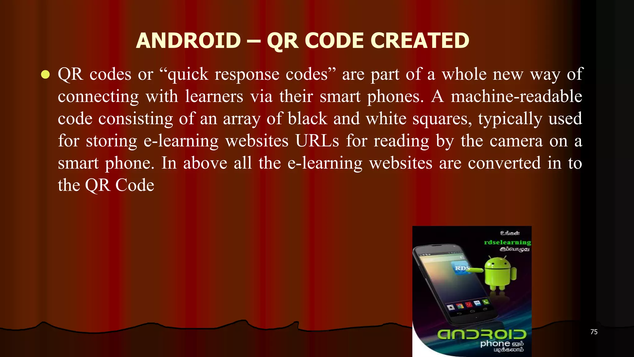 ANDROID – QR CODE CREATED
 QR codes or “quick response codes” are part of a whole new way of
connecting with learners via their smart phones. A machine-readable
code consisting of an array of black and white squares, typically used
for storing e-learning websites URLs for reading by the camera on a
smart phone. In above all the e-learning websites are converted in to
the QR Code
75
 