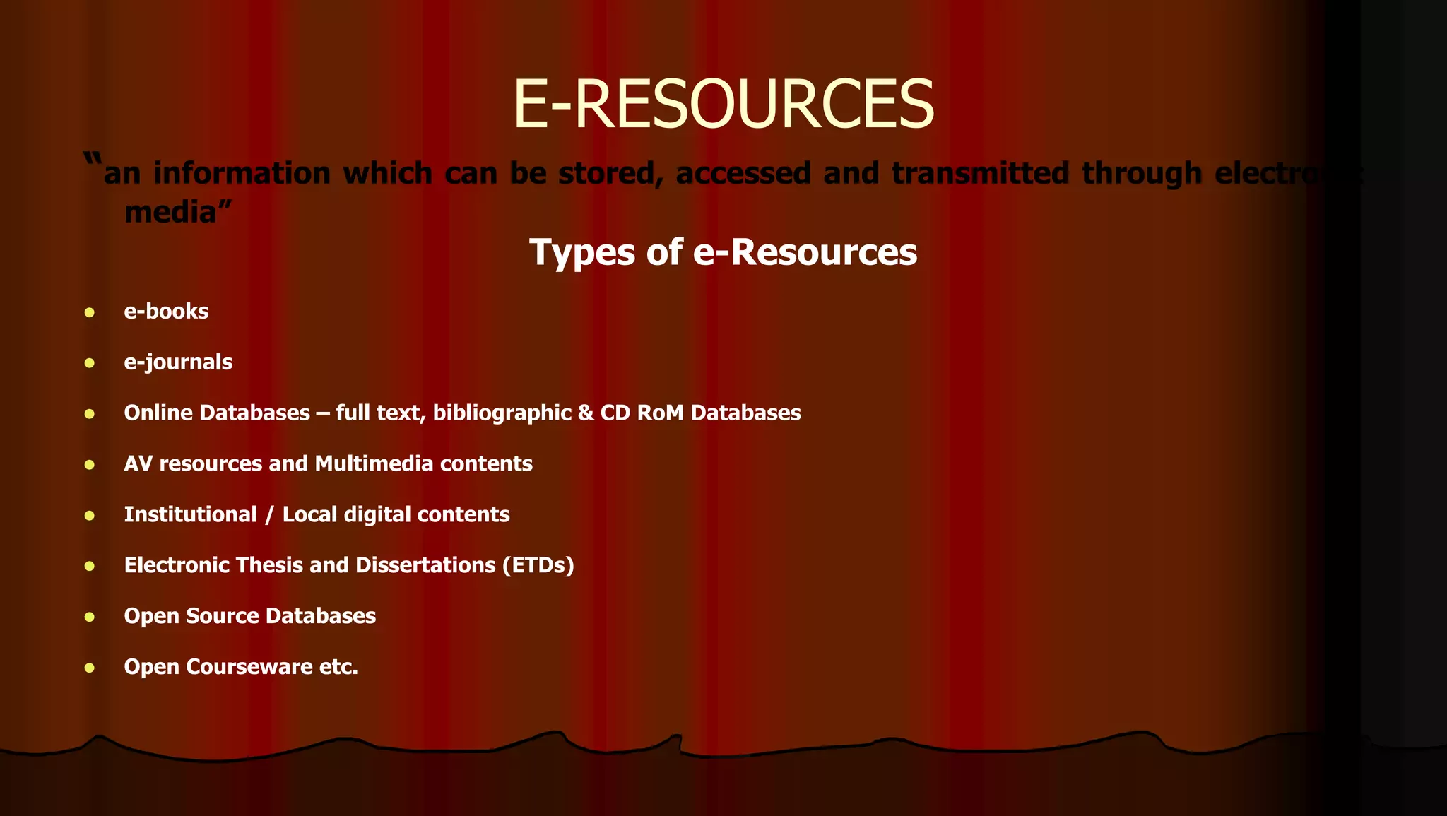 “an information which can be stored, accessed and transmitted through electronic
media”
Types of e-Resources
 e-books
 e-journals
 Online Databases – full text, bibliographic & CD RoM Databases
 AV resources and Multimedia contents
 Institutional / Local digital contents
 Electronic Thesis and Dissertations (ETDs)
 Open Source Databases
 Open Courseware etc.
E-RESOURCES
 
