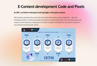 E-Content development Code and Pixels
At C&P, we believe that great training begins with great content.
C&P provides customised and current learning content that makes you stay competitive – right from
knowledge transfer of company processes and systems to product information.Such technically heavy and
complex content becomes a challenge for the trainer to deliver and difficult for end users to consume in
conventional training formats.Hence,
 