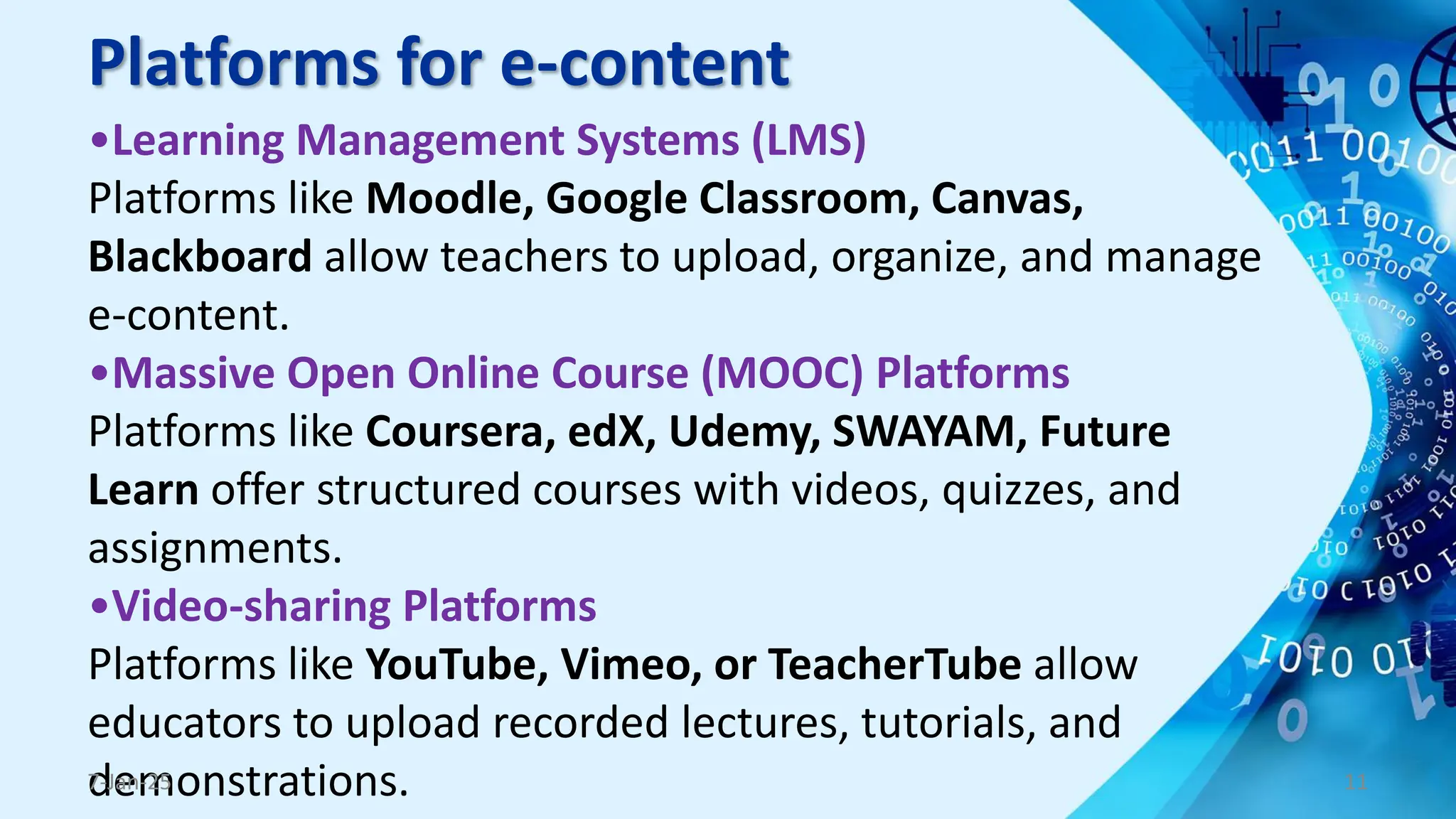 Platforms for e-content
•Learning Management Systems (LMS)
Platforms like Moodle, Google Classroom, Canvas,
Blackboard allow teachers to upload, organize, and manage
e-content.
•Massive Open Online Course (MOOC) Platforms
Platforms like Coursera, edX, Udemy, SWAYAM, Future
Learn offer structured courses with videos, quizzes, and
assignments.
•Video-sharing Platforms
Platforms like YouTube, Vimeo, or TeacherTube allow
educators to upload recorded lectures, tutorials, and
demonstrations.
7-Jan-25 11
 