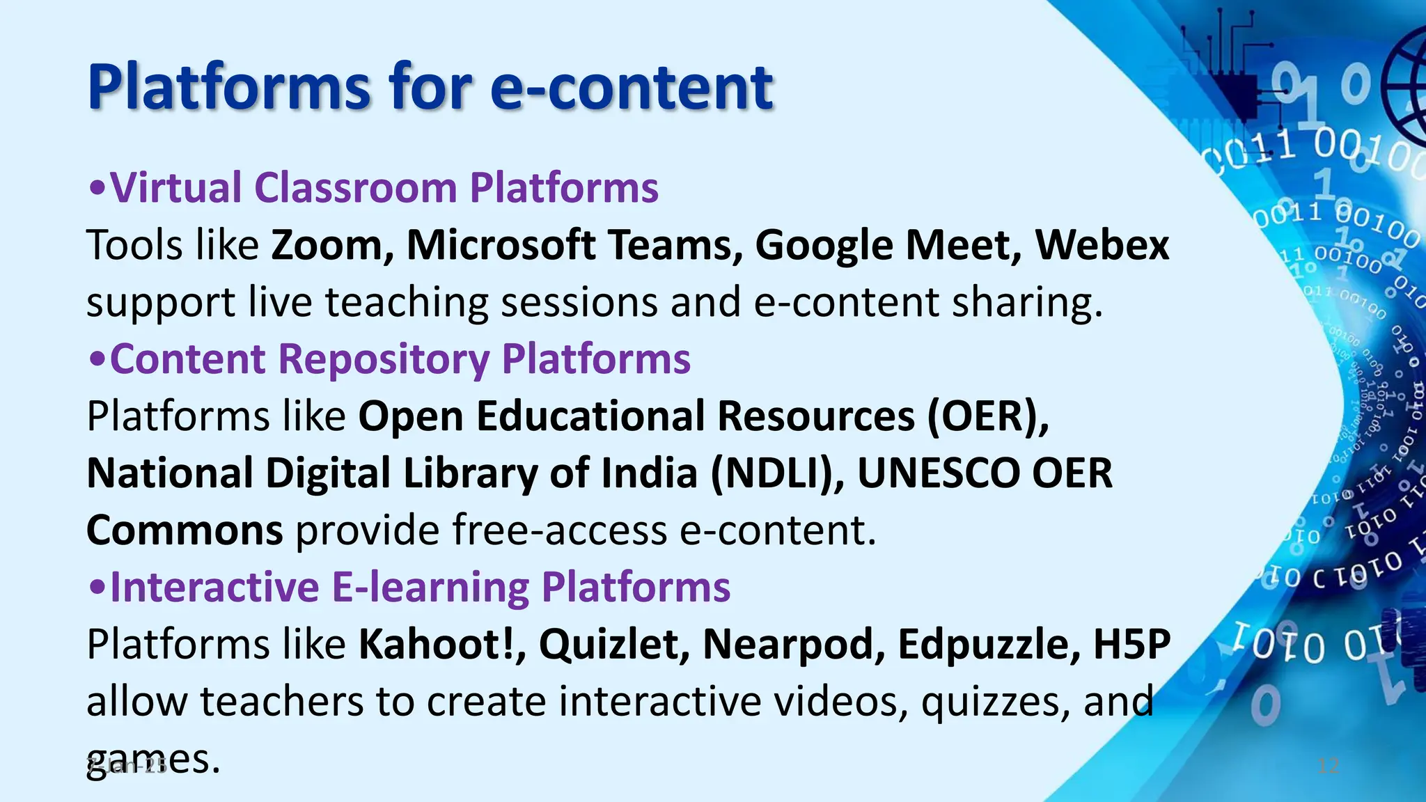 Platforms for e-content
•Virtual Classroom Platforms
Tools like Zoom, Microsoft Teams, Google Meet, Webex
support live teaching sessions and e-content sharing.
•Content Repository Platforms
Platforms like Open Educational Resources (OER),
National Digital Library of India (NDLI), UNESCO OER
Commons provide free-access e-content.
•Interactive E-learning Platforms
Platforms like Kahoot!, Quizlet, Nearpod, Edpuzzle, H5P
allow teachers to create interactive videos, quizzes, and
games.
7-Jan-25 12
 