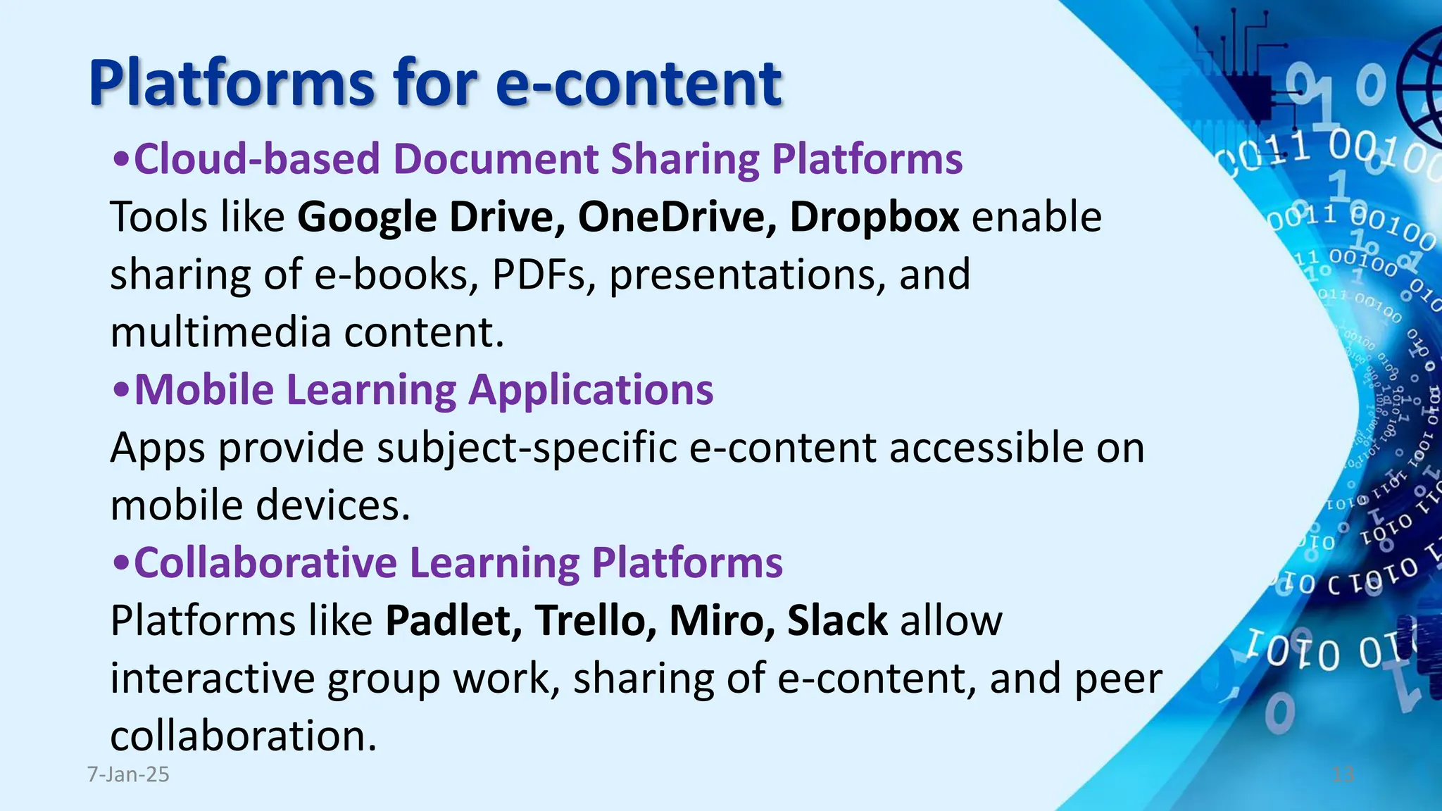 Platforms for e-content
•Cloud-based Document Sharing Platforms
Tools like Google Drive, OneDrive, Dropbox enable
sharing of e-books, PDFs, presentations, and
multimedia content.
•Mobile Learning Applications
Apps provide subject-specific e-content accessible on
mobile devices.
•Collaborative Learning Platforms
Platforms like Padlet, Trello, Miro, Slack allow
interactive group work, sharing of e-content, and peer
collaboration.
7-Jan-25 13
 