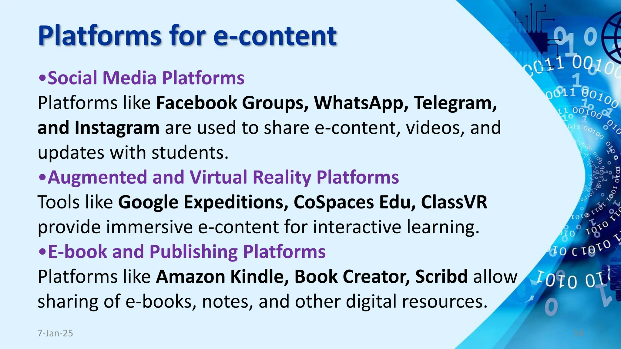 Platforms for e-content
•Social Media Platforms
Platforms like Facebook Groups, WhatsApp, Telegram,
and Instagram are used to share e-content, videos, and
updates with students.
•Augmented and Virtual Reality Platforms
Tools like Google Expeditions, CoSpaces Edu, ClassVR
provide immersive e-content for interactive learning.
•E-book and Publishing Platforms
Platforms like Amazon Kindle, Book Creator, Scribd allow
sharing of e-books, notes, and other digital resources.
7-Jan-25 14
 