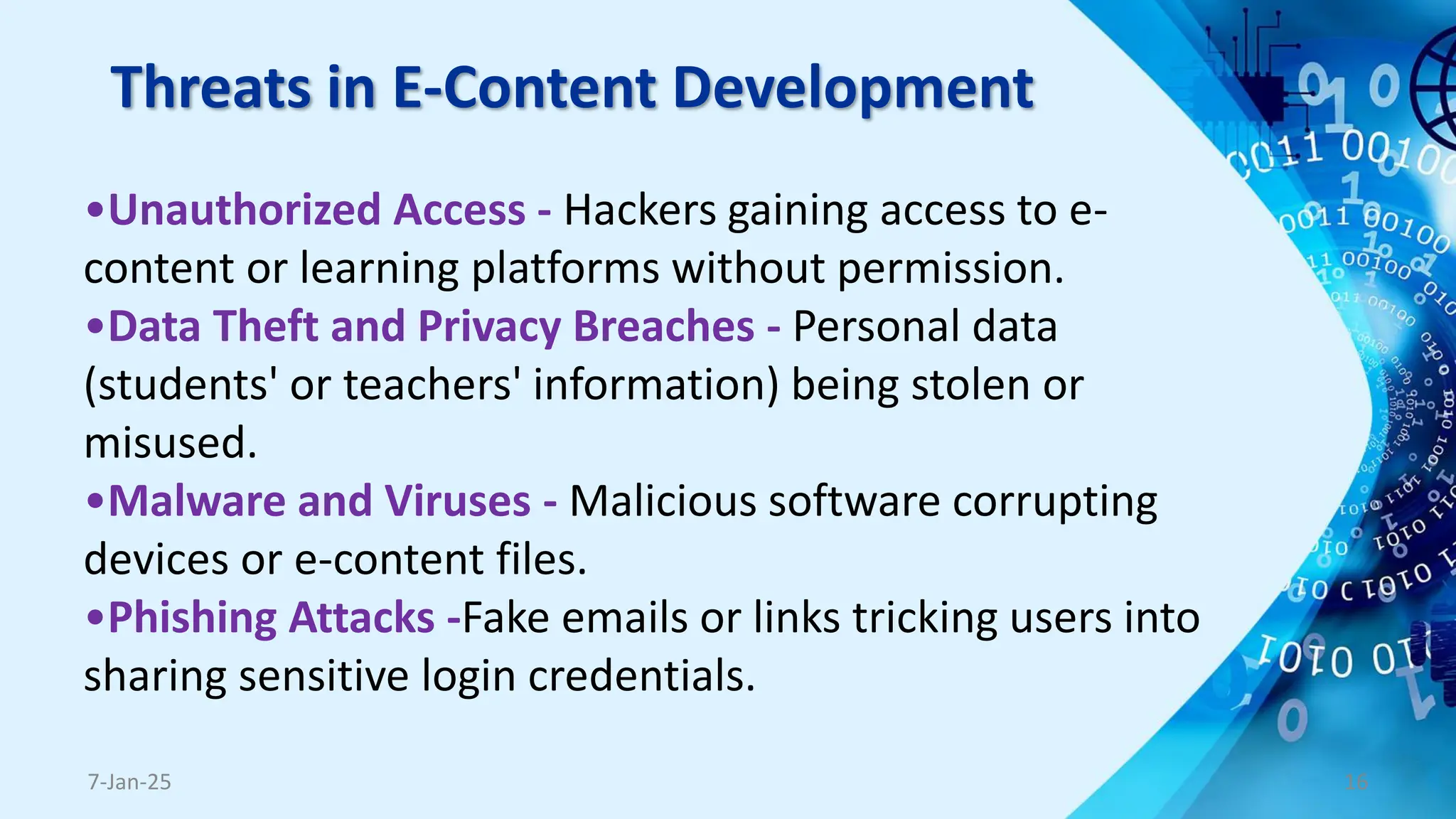 Threats in E-Content Development
7-Jan-25 16
•Unauthorized Access - Hackers gaining access to e-
content or learning platforms without permission.
•Data Theft and Privacy Breaches - Personal data
(students' or teachers' information) being stolen or
misused.
•Malware and Viruses - Malicious software corrupting
devices or e-content files.
•Phishing Attacks -Fake emails or links tricking users into
sharing sensitive login credentials.
 