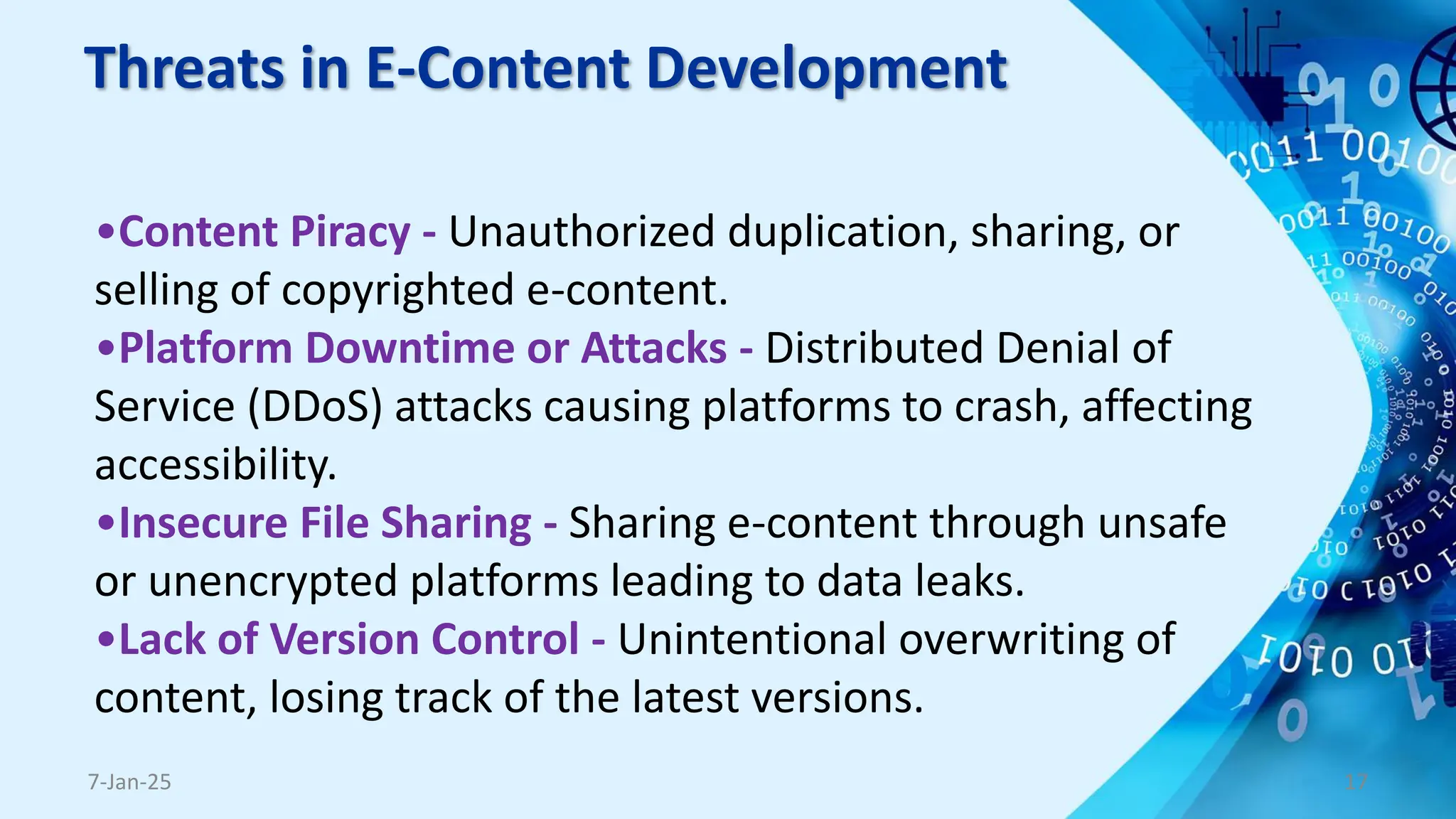 Threats in E-Content Development
7-Jan-25 17
•Content Piracy - Unauthorized duplication, sharing, or
selling of copyrighted e-content.
•Platform Downtime or Attacks - Distributed Denial of
Service (DDoS) attacks causing platforms to crash, affecting
accessibility.
•Insecure File Sharing - Sharing e-content through unsafe
or unencrypted platforms leading to data leaks.
•Lack of Version Control - Unintentional overwriting of
content, losing track of the latest versions.
 