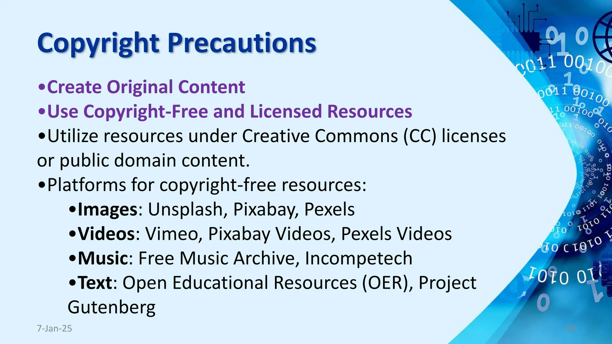 Copyright Precautions
•Create Original Content
•Use Copyright-Free and Licensed Resources
•Utilize resources under Creative Commons (CC) licenses
or public domain content.
•Platforms for copyright-free resources:
•Images: Unsplash, Pixabay, Pexels
•Videos: Vimeo, Pixabay Videos, Pexels Videos
•Music: Free Music Archive, Incompetech
•Text: Open Educational Resources (OER), Project
Gutenberg
7-Jan-25 19
 