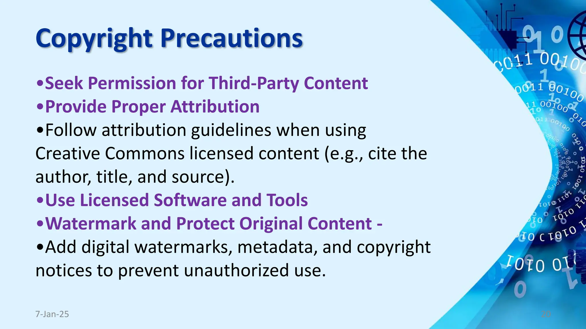 Copyright Precautions
•Seek Permission for Third-Party Content
•Provide Proper Attribution
•Follow attribution guidelines when using
Creative Commons licensed content (e.g., cite the
author, title, and source).
•Use Licensed Software and Tools
•Watermark and Protect Original Content -
•Add digital watermarks, metadata, and copyright
notices to prevent unauthorized use.
7-Jan-25 20
 