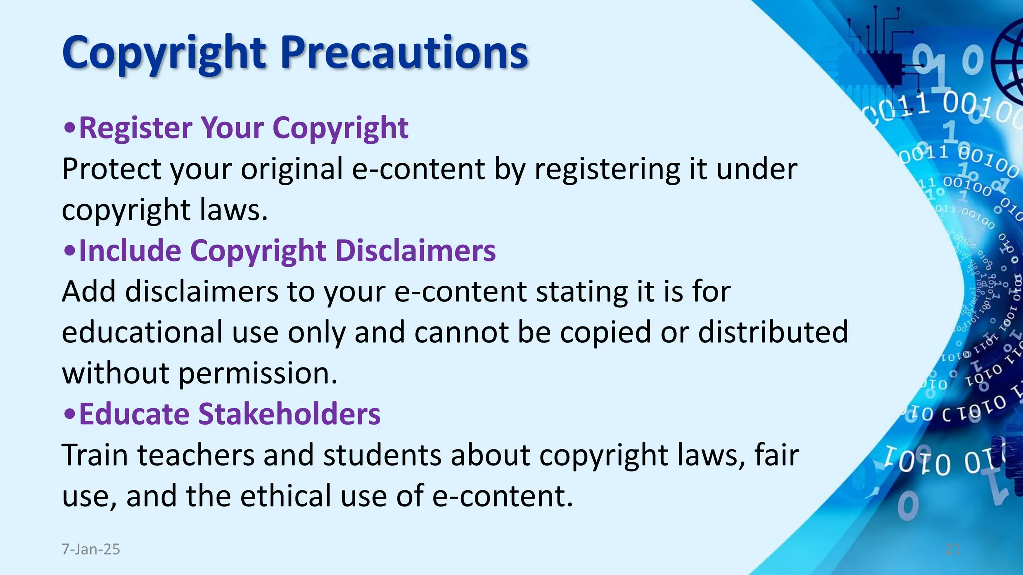 Copyright Precautions
•Register Your Copyright
Protect your original e-content by registering it under
copyright laws.
•Include Copyright Disclaimers
Add disclaimers to your e-content stating it is for
educational use only and cannot be copied or distributed
without permission.
•Educate Stakeholders
Train teachers and students about copyright laws, fair
use, and the ethical use of e-content.
7-Jan-25 21
 
