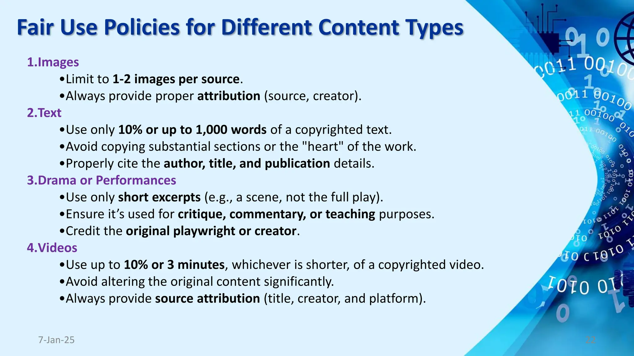 Fair Use Policies for Different Content Types
1.Images
•Limit to 1-2 images per source.
•Always provide proper attribution (source, creator).
2.Text
•Use only 10% or up to 1,000 words of a copyrighted text.
•Avoid copying substantial sections or the "heart" of the work.
•Properly cite the author, title, and publication details.
3.Drama or Performances
•Use only short excerpts (e.g., a scene, not the full play).
•Ensure it’s used for critique, commentary, or teaching purposes.
•Credit the original playwright or creator.
4.Videos
•Use up to 10% or 3 minutes, whichever is shorter, of a copyrighted video.
•Avoid altering the original content significantly.
•Always provide source attribution (title, creator, and platform).
7-Jan-25 22
 
