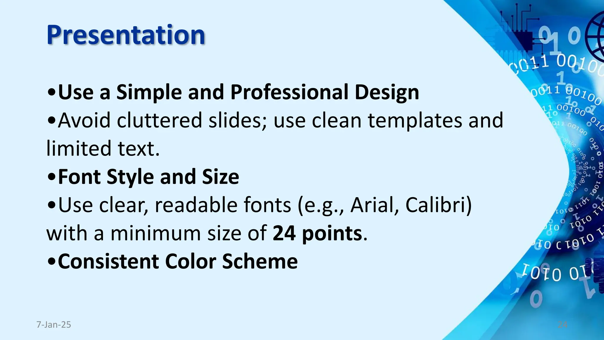 Presentation
•Use a Simple and Professional Design
•Avoid cluttered slides; use clean templates and
limited text.
•Font Style and Size
•Use clear, readable fonts (e.g., Arial, Calibri)
with a minimum size of 24 points.
•Consistent Color Scheme
7-Jan-25 24
 