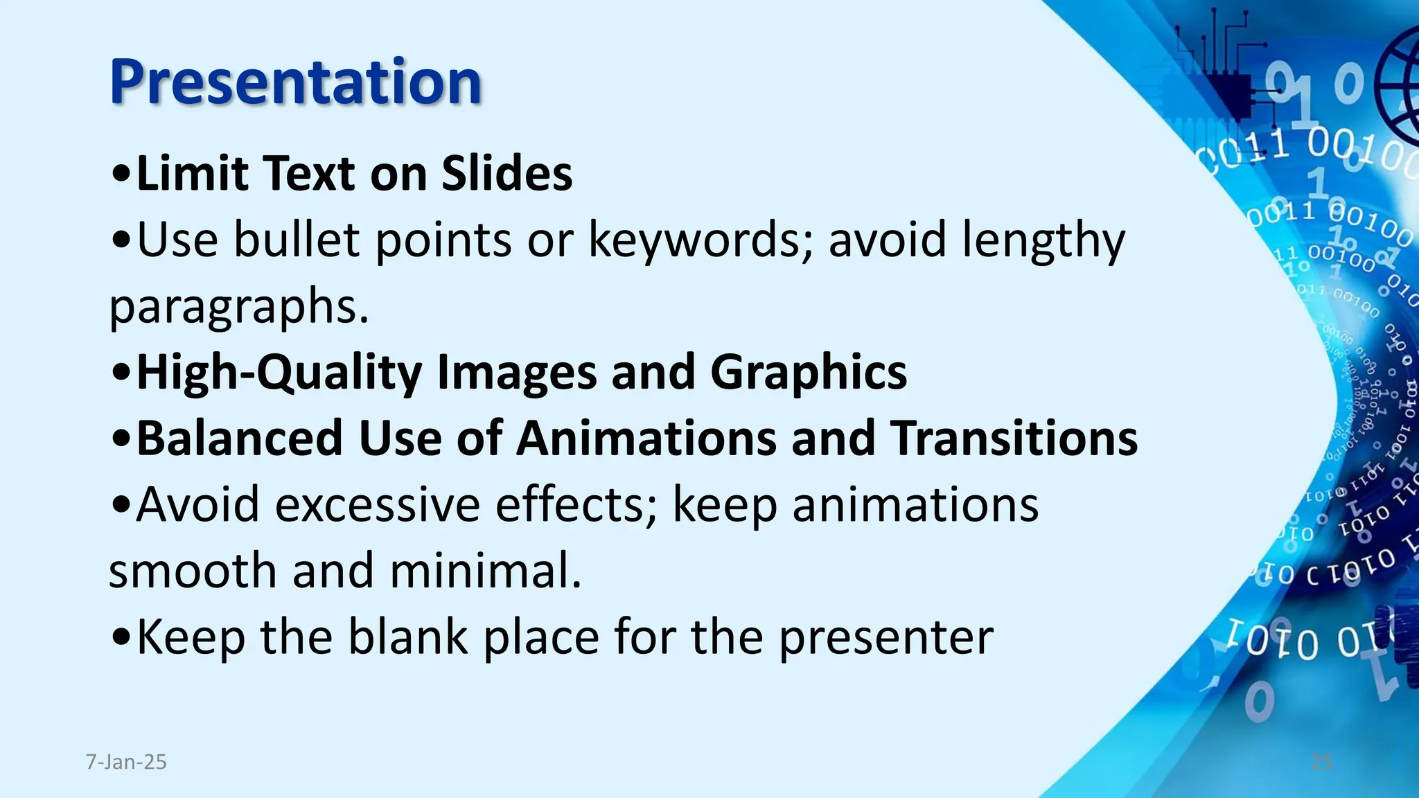 Presentation
•Limit Text on Slides
•Use bullet points or keywords; avoid lengthy
paragraphs.
•High-Quality Images and Graphics
•Balanced Use of Animations and Transitions
•Avoid excessive effects; keep animations
smooth and minimal.
•Keep the blank place for the presenter
7-Jan-25 25
 