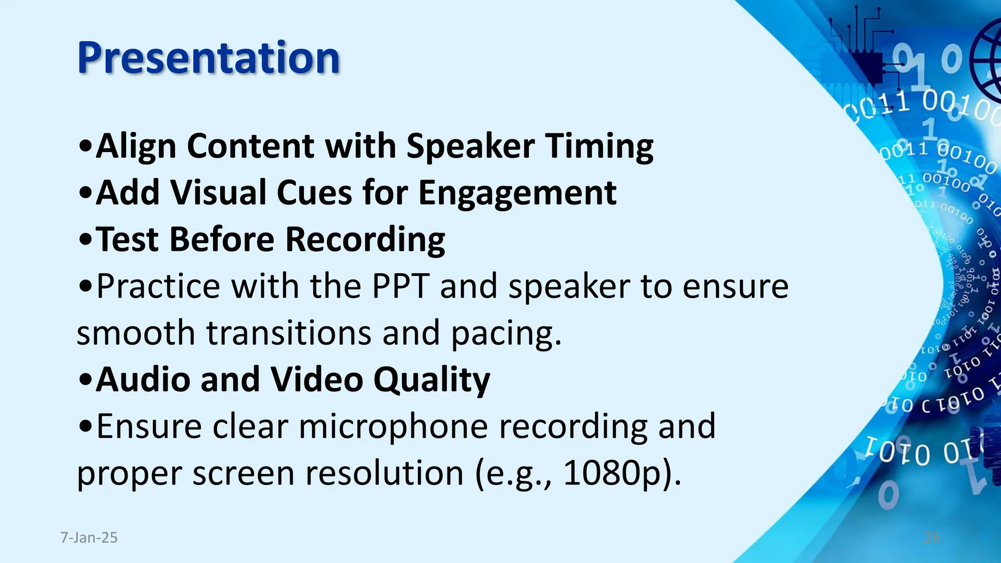 Presentation
•Align Content with Speaker Timing
•Add Visual Cues for Engagement
•Test Before Recording
•Practice with the PPT and speaker to ensure
smooth transitions and pacing.
•Audio and Video Quality
•Ensure clear microphone recording and
proper screen resolution (e.g., 1080p).
7-Jan-25 26
 