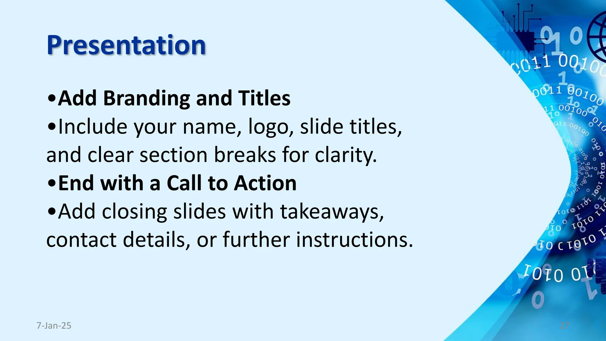 Presentation
•Add Branding and Titles
•Include your name, logo, slide titles,
and clear section breaks for clarity.
•End with a Call to Action
•Add closing slides with takeaways,
contact details, or further instructions.
7-Jan-25 27
 