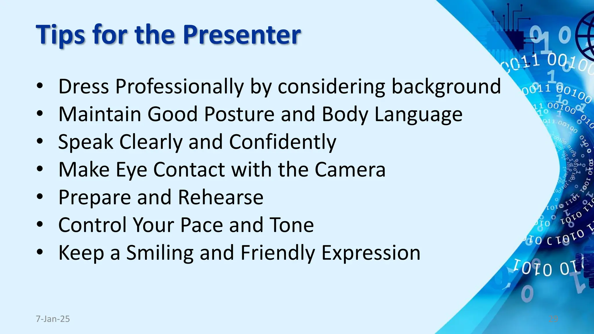 Tips for the Presenter
• Dress Professionally by considering background
• Maintain Good Posture and Body Language
• Speak Clearly and Confidently
• Make Eye Contact with the Camera
• Prepare and Rehearse
• Control Your Pace and Tone
• Keep a Smiling and Friendly Expression
7-Jan-25 29
 