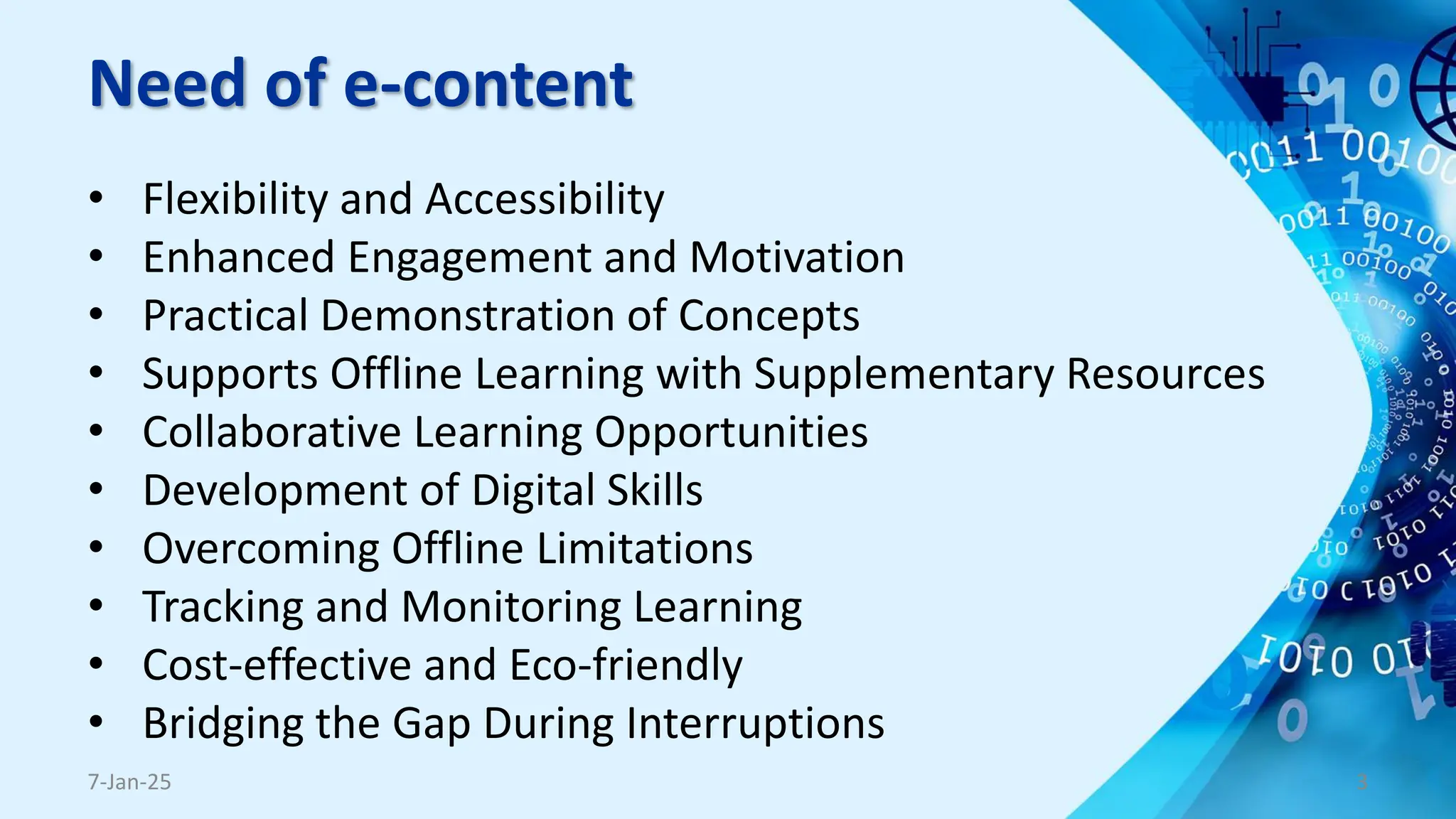 Need of e-content
• Flexibility and Accessibility
• Enhanced Engagement and Motivation
• Practical Demonstration of Concepts
• Supports Offline Learning with Supplementary Resources
• Collaborative Learning Opportunities
• Development of Digital Skills
• Overcoming Offline Limitations
• Tracking and Monitoring Learning
• Cost-effective and Eco-friendly
• Bridging the Gap During Interruptions
7-Jan-25 3
 