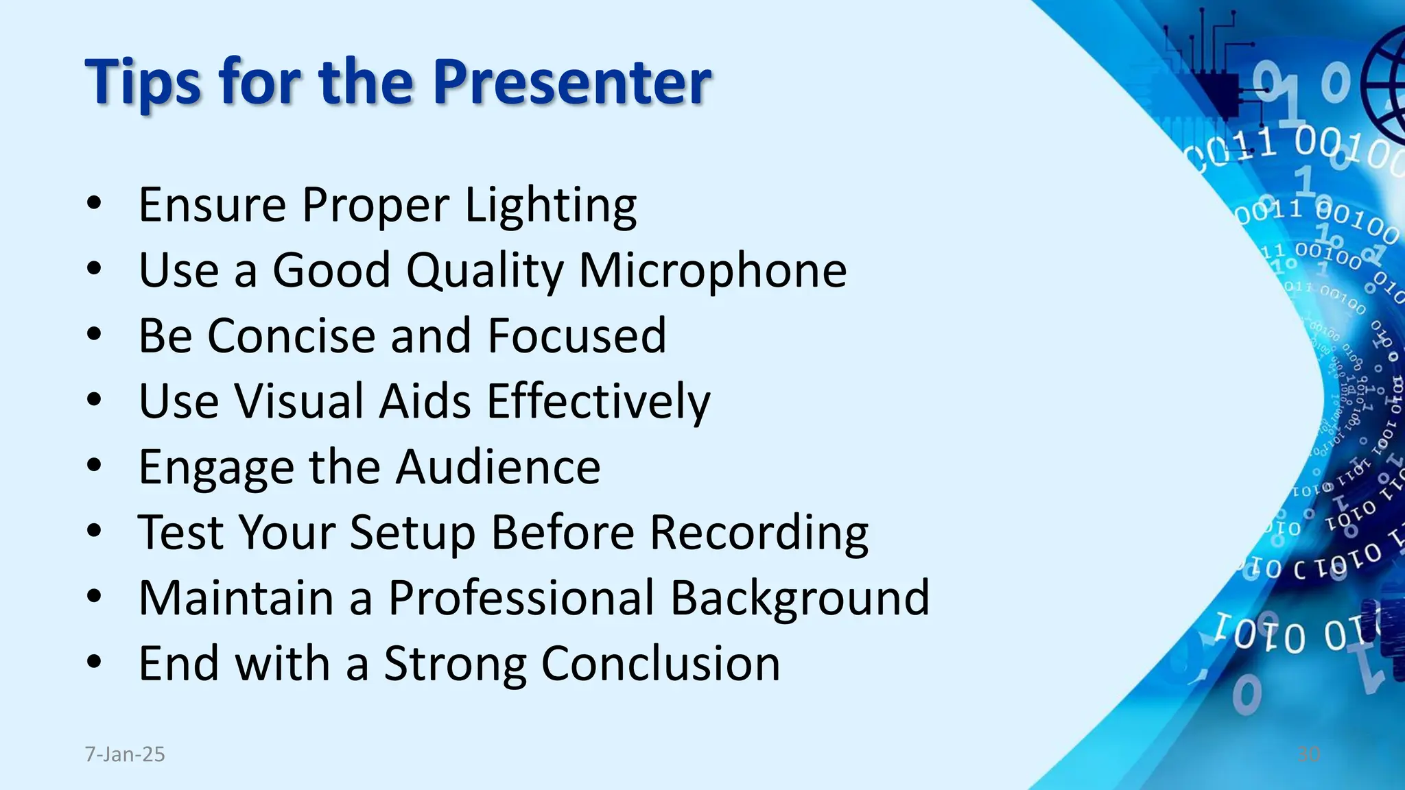 Tips for the Presenter
• Ensure Proper Lighting
• Use a Good Quality Microphone
• Be Concise and Focused
• Use Visual Aids Effectively
• Engage the Audience
• Test Your Setup Before Recording
• Maintain a Professional Background
• End with a Strong Conclusion
7-Jan-25 30
 