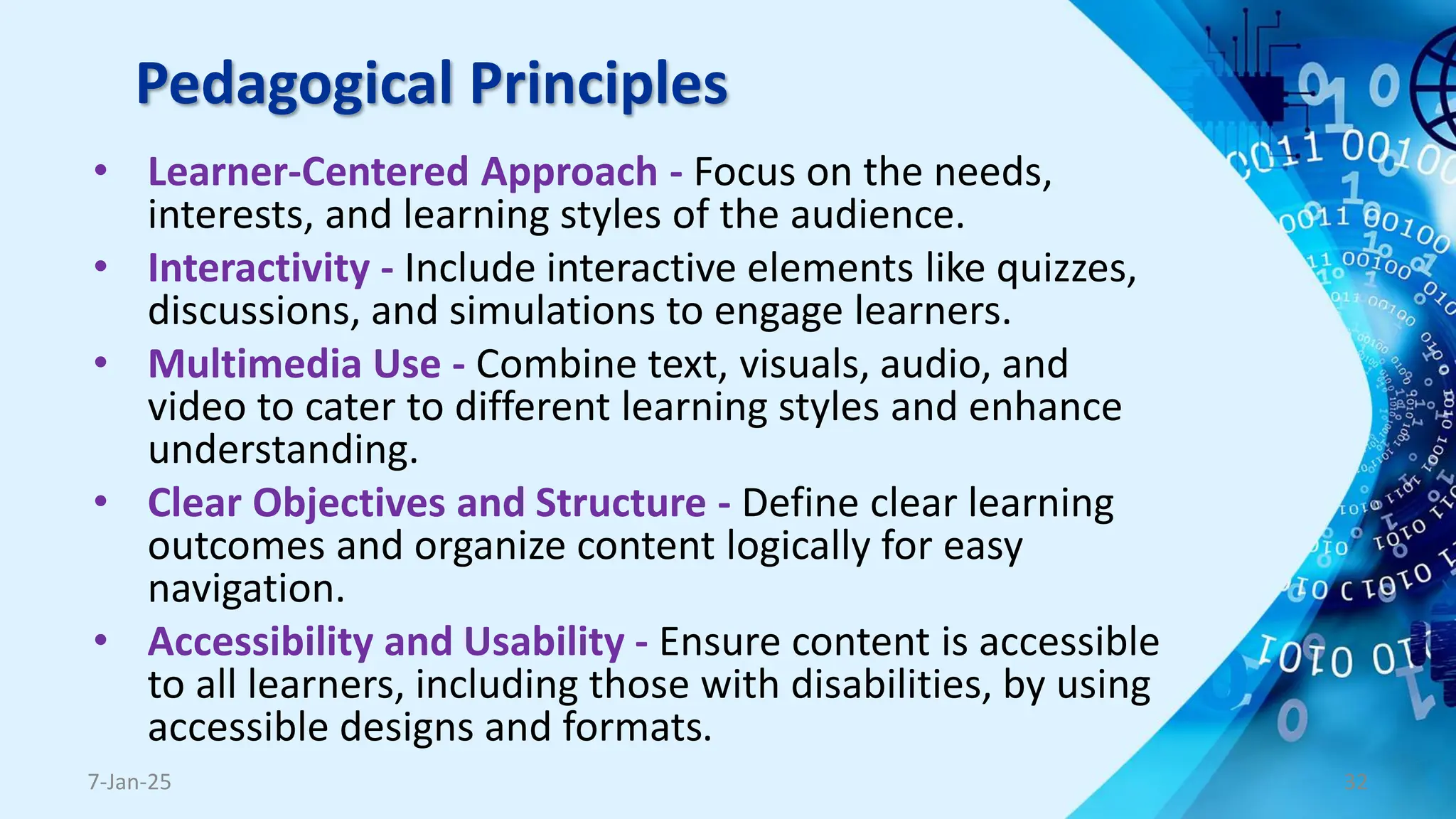 Pedagogical Principles
• Learner-Centered Approach - Focus on the needs,
interests, and learning styles of the audience.
• Interactivity - Include interactive elements like quizzes,
discussions, and simulations to engage learners.
• Multimedia Use - Combine text, visuals, audio, and
video to cater to different learning styles and enhance
understanding.
• Clear Objectives and Structure - Define clear learning
outcomes and organize content logically for easy
navigation.
• Accessibility and Usability - Ensure content is accessible
to all learners, including those with disabilities, by using
accessible designs and formats.
7-Jan-25 32
 