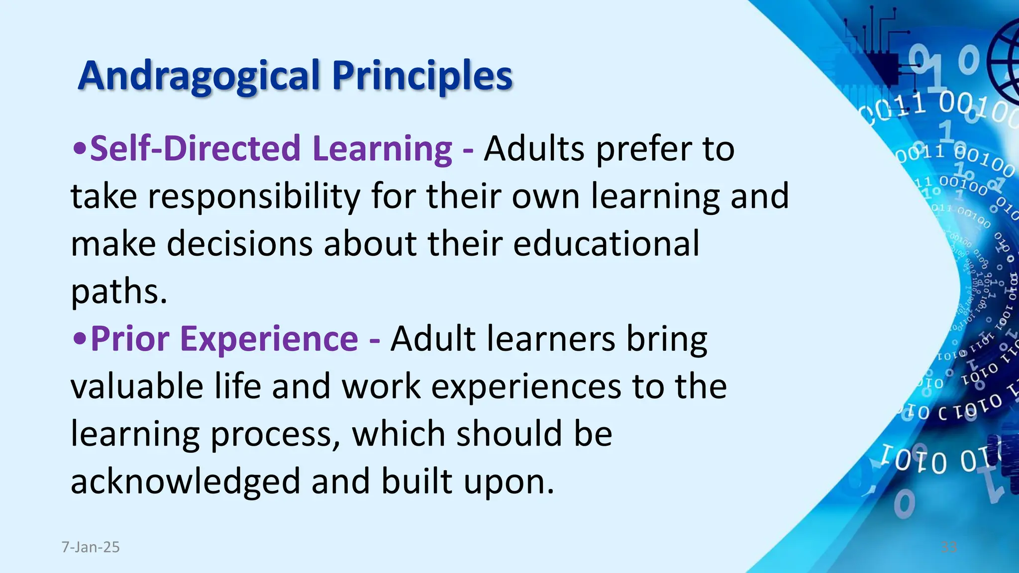 Andragogical Principles
•Self-Directed Learning - Adults prefer to
take responsibility for their own learning and
make decisions about their educational
paths.
•Prior Experience - Adult learners bring
valuable life and work experiences to the
learning process, which should be
acknowledged and built upon.
7-Jan-25 33
 