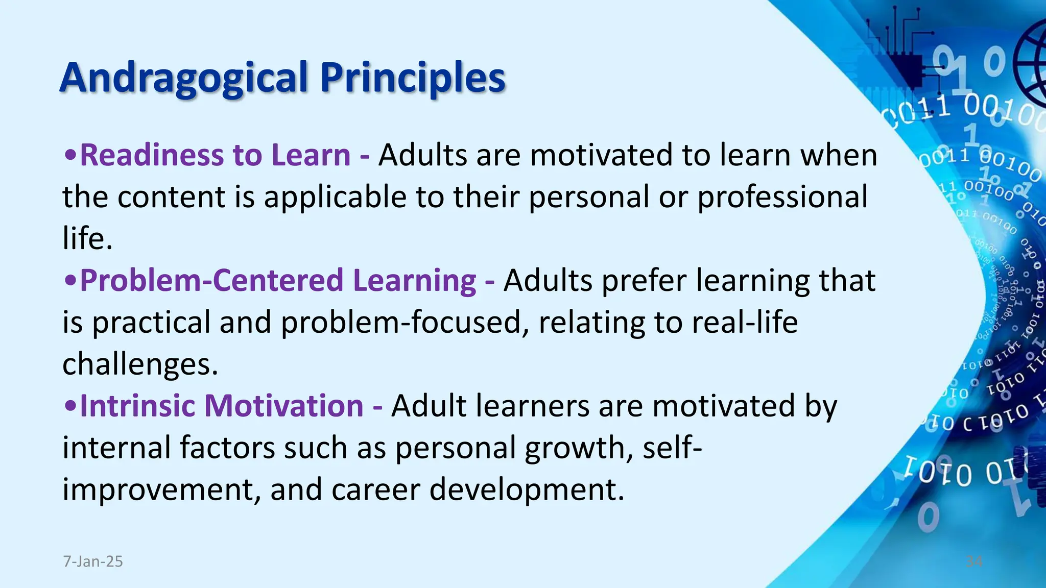 Andragogical Principles
•Readiness to Learn - Adults are motivated to learn when
the content is applicable to their personal or professional
life.
•Problem-Centered Learning - Adults prefer learning that
is practical and problem-focused, relating to real-life
challenges.
•Intrinsic Motivation - Adult learners are motivated by
internal factors such as personal growth, self-
improvement, and career development.
7-Jan-25 34
 