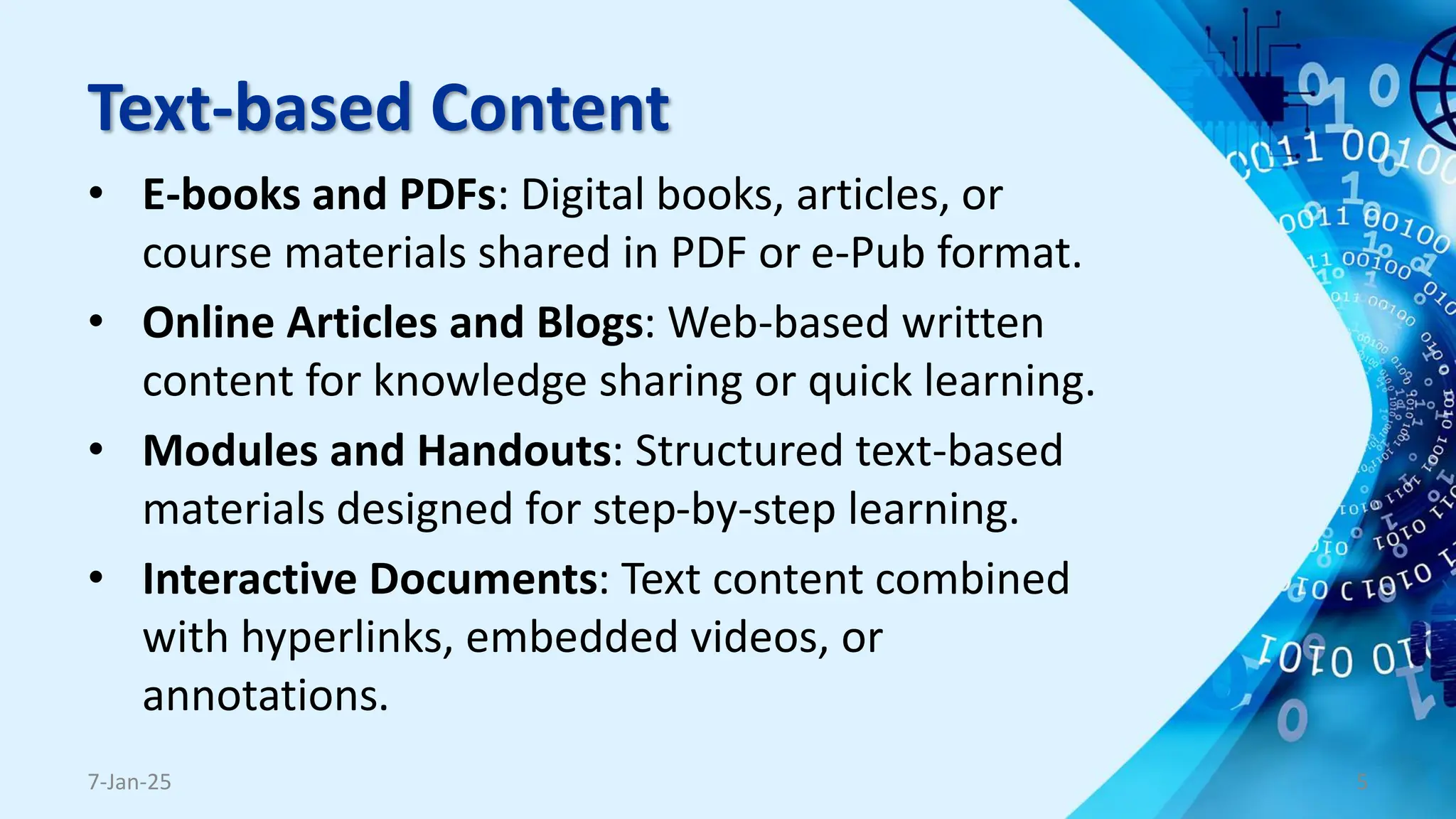 Text-based Content
• E-books and PDFs: Digital books, articles, or
course materials shared in PDF or e-Pub format.
• Online Articles and Blogs: Web-based written
content for knowledge sharing or quick learning.
• Modules and Handouts: Structured text-based
materials designed for step-by-step learning.
• Interactive Documents: Text content combined
with hyperlinks, embedded videos, or
annotations.
7-Jan-25 5
 