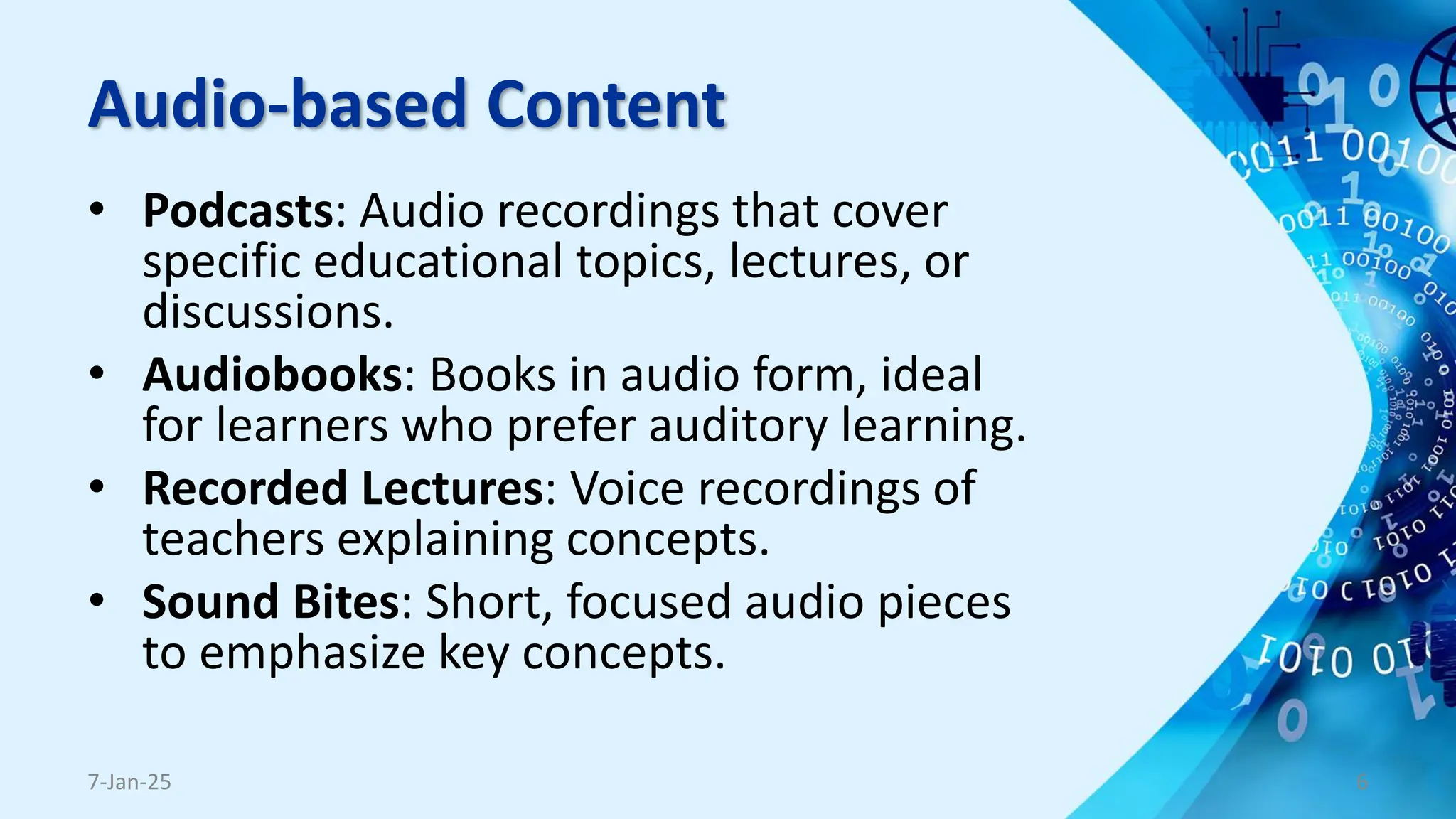 Audio-based Content
• Podcasts: Audio recordings that cover
specific educational topics, lectures, or
discussions.
• Audiobooks: Books in audio form, ideal
for learners who prefer auditory learning.
• Recorded Lectures: Voice recordings of
teachers explaining concepts.
• Sound Bites: Short, focused audio pieces
to emphasize key concepts.
7-Jan-25 6
 