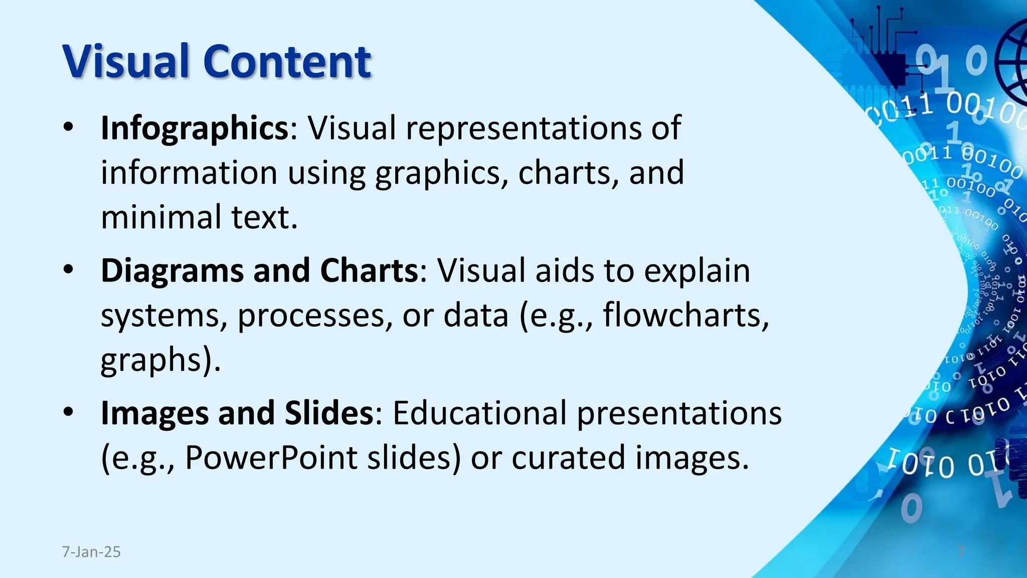 Visual Content
• Infographics: Visual representations of
information using graphics, charts, and
minimal text.
• Diagrams and Charts: Visual aids to explain
systems, processes, or data (e.g., flowcharts,
graphs).
• Images and Slides: Educational presentations
(e.g., PowerPoint slides) or curated images.
7-Jan-25 7
 