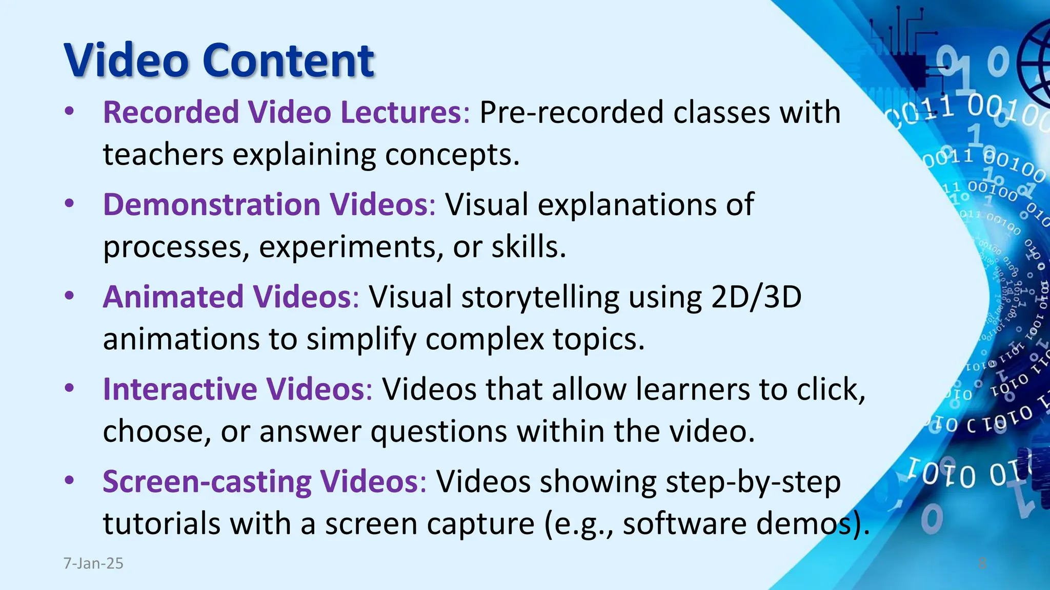Video Content
• Recorded Video Lectures: Pre-recorded classes with
teachers explaining concepts.
• Demonstration Videos: Visual explanations of
processes, experiments, or skills.
• Animated Videos: Visual storytelling using 2D/3D
animations to simplify complex topics.
• Interactive Videos: Videos that allow learners to click,
choose, or answer questions within the video.
• Screen-casting Videos: Videos showing step-by-step
tutorials with a screen capture (e.g., software demos).
7-Jan-25 8
 