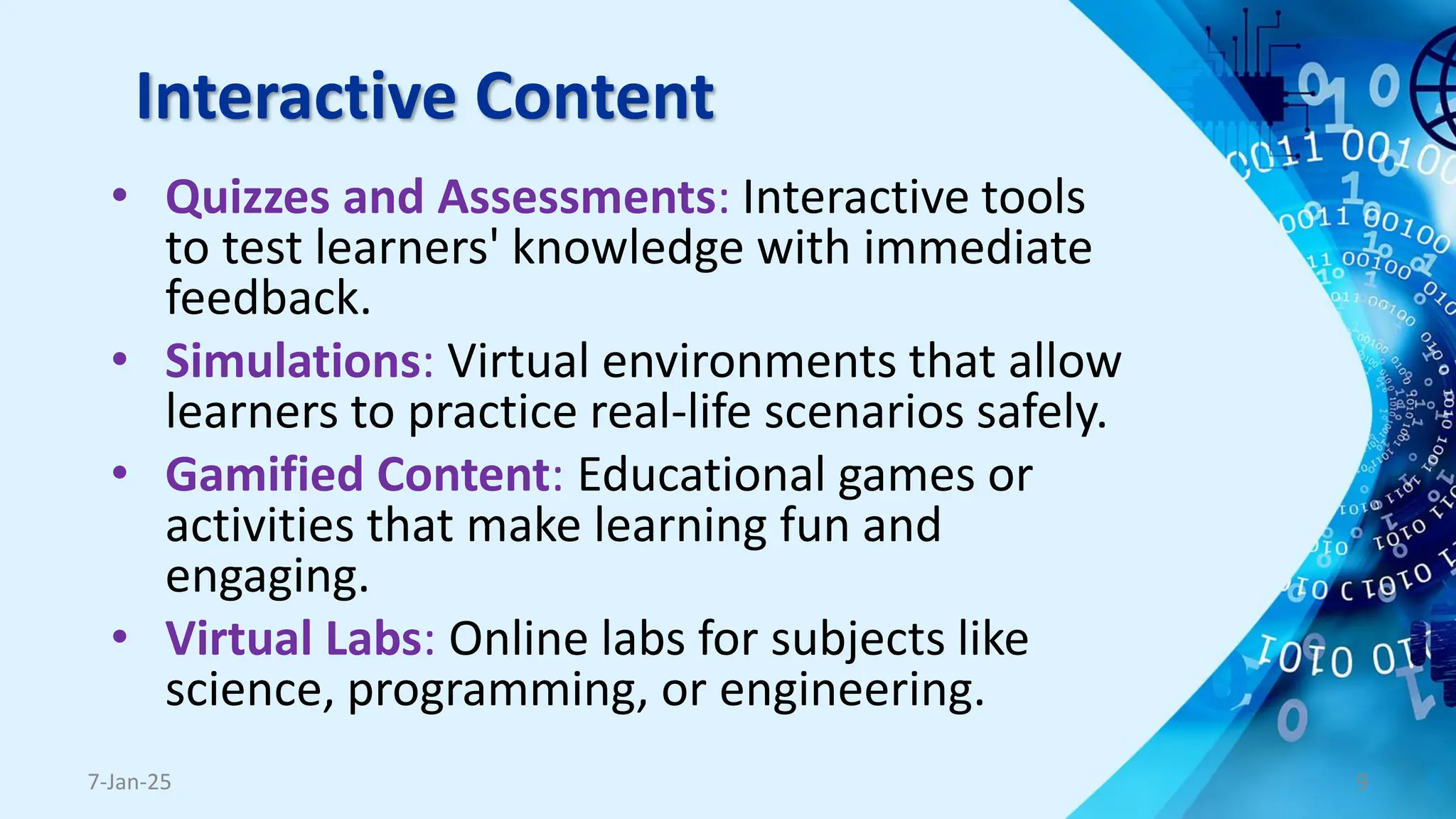 Interactive Content
• Quizzes and Assessments: Interactive tools
to test learners' knowledge with immediate
feedback.
• Simulations: Virtual environments that allow
learners to practice real-life scenarios safely.
• Gamified Content: Educational games or
activities that make learning fun and
engaging.
• Virtual Labs: Online labs for subjects like
science, programming, or engineering.
7-Jan-25 9
 