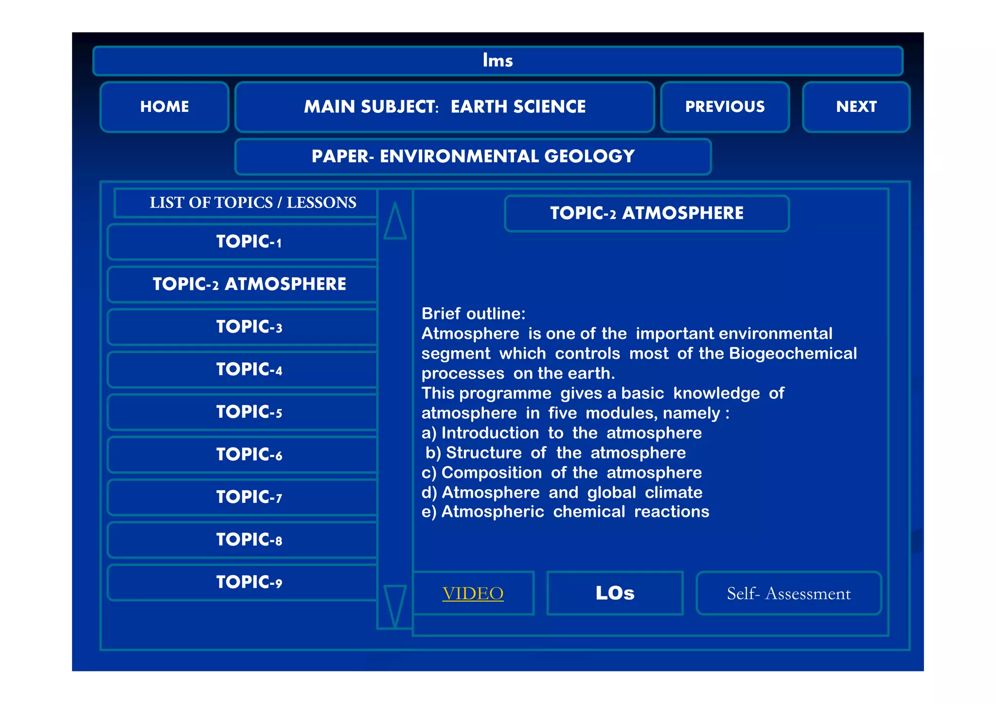HOME MAIN SUBJECT: EARTH SCIENCE PREVIOUS NEXT
lms
MAIN SUBJECT: EARTH SCIENCE
PAPER- ENVIRONMENTAL GEOLOGY
TOPIC-1
LIST OF TOPICS / LESSONS
TOPIC-2 ATMOSPHERE
TOPIC-2 ATMOSPHERE
TOPIC-3
Brief outline:
Atmosphere is one of the important environmental
segment which controls most of the Biogeochemical
TOPIC-4
TOPIC-5
segment which controls most of the Biogeochemical
processes on the earth.
This programme gives a basic knowledge of
atmosphere in five modules, namely :
a) Introduction to the atmosphere
TOPIC-6
TOPIC-7
a) Introduction to the atmosphere
b) Structure of the atmosphere
c) Composition of the atmosphere
d) Atmosphere and global climate
e) Atmospheric chemical reactions
TOPIC-8
TOPIC-9
e) Atmospheric chemical reactions
LOsVIDEO S lf A m tLOsVIDEO Self- Assessment
 