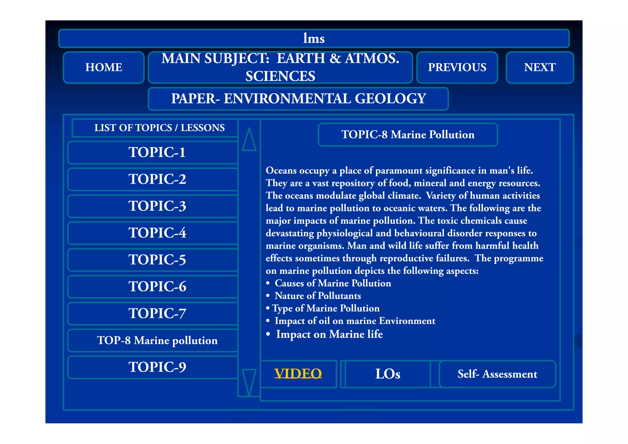 HOME
MAIN SUBJECT: EARTH & ATMOS.
SC C S
PREVIOUS NEXT
lms
HOME
SCIENCES
PREVIOUS NEXT
PAPER- ENVIRONMENTAL GEOLOGY
TOPIC-1
LIST OF TOPICS / LESSONS
Oceans occupy a place of paramount significance in man's life
TOPIC-8 Marine Pollution
TOPIC-2
TOPIC-3
Oceans occupy a place of paramount significance in man s life.
They are a vast repository of food, mineral and energy resources.
The oceans modulate global climate. Variety of human activities
lead to marine pollution to oceanic waters. The following are the
major impacts of marine pollution The toxic chemicals cause
TOPIC-4
TOPIC-5
major impacts of marine pollution. The toxic chemicals cause
devastating physiological and behavioural disorder responses to
marine organisms. Man and wild life suffer from harmful health
effects sometimes through reproductive failures. The programme
on marine pollution depicts the following aspects:
TOPIC-6
TOPIC-7
on marine pollution depicts the following aspects:
• Causes of Marine Pollution
• Nature of Pollutants
• Type of Marine Pollution
• Impact of oil on marine Environment
TOP-8 Marine pollution
TOPIC-9
Impact of oil on marine Environment
• Impact on Marine life
LOSVIDEOAUDIO LOsVIDEO Self AssessmentLOSVIDEOAUDIO LOsVIDEO Self- Assessment
 