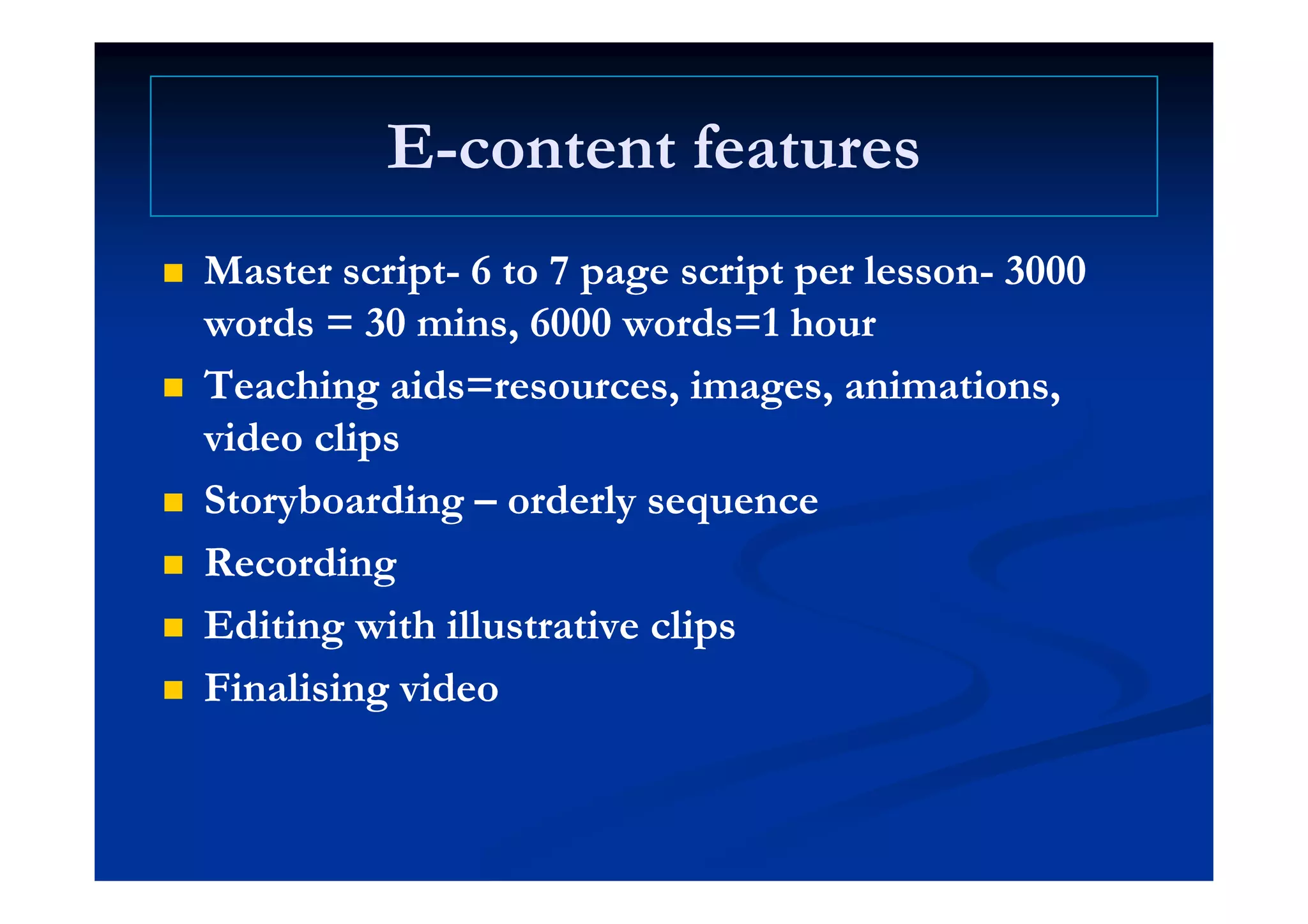 EE content featurescontent featuresEE--content featurescontent features
 Master scriptMaster script-- 6 to 7 page script per lesson6 to 7 page script per lesson-- 30003000
words = 30words = 30 minsmins, 6000 words=1 hour, 6000 words=1 hour
 Teaching aids=resources, images, animations,Teaching aids=resources, images, animations,
video clipsvideo clips
 StoryboardingStoryboarding –– orderly sequenceorderly sequence
 RecordingRecording RecordingRecording
 Editing with illustrative clipsEditing with illustrative clips
 FinalisingFinalising videovideo
 