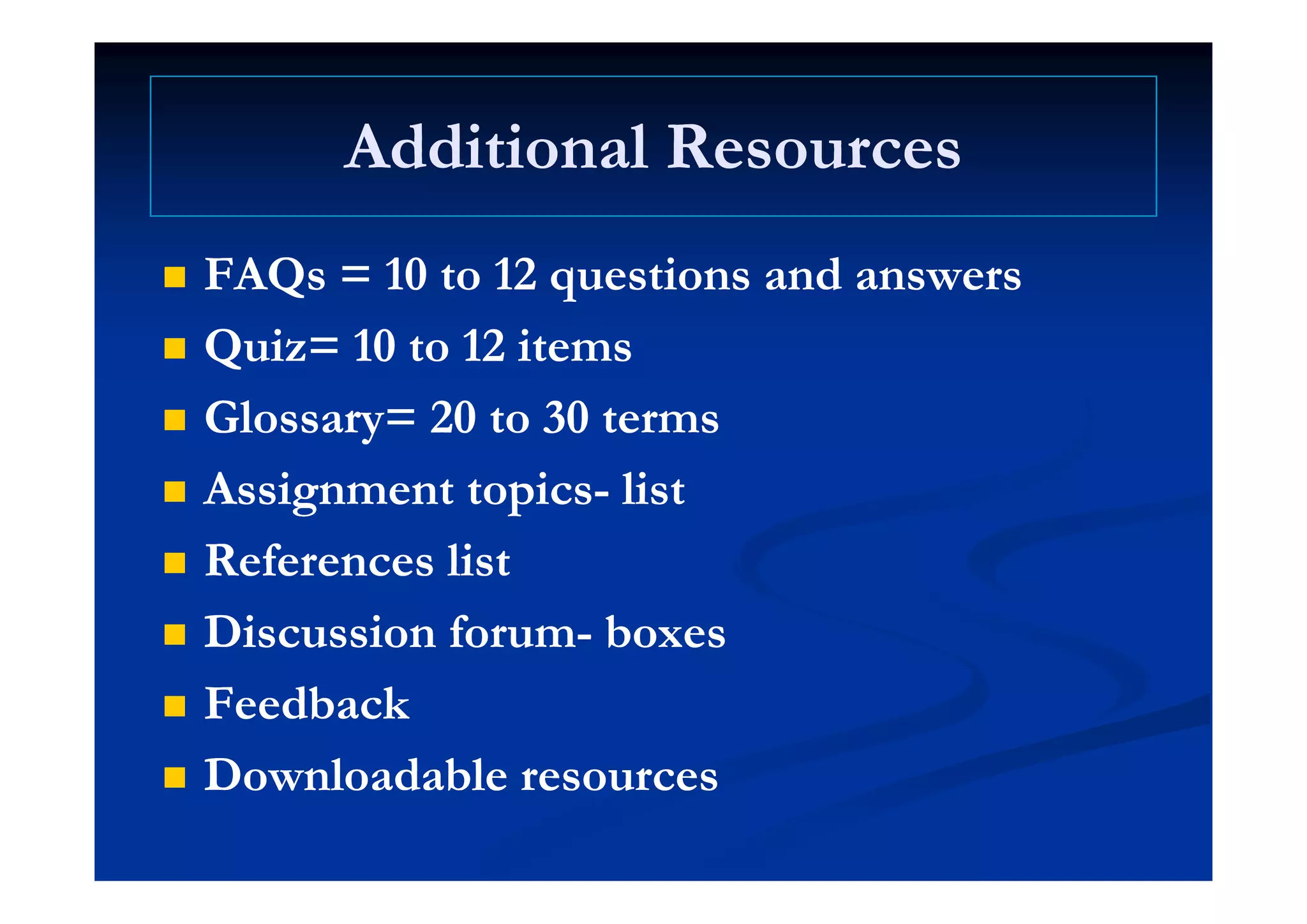 Additional ResourcesAdditional ResourcesAdditional ResourcesAdditional Resources
 FAQs = 10 to 12 questions and answersFAQs = 10 to 12 questions and answers
 Quiz= 10 to 12 itemsQuiz= 10 to 12 items Quiz 10 to 12 itemsQuiz 10 to 12 items
 Glossary= 20 to 30 termsGlossary= 20 to 30 terms
 Assignment topicsAssignment topics-- listlist
 References listReferences list References listReferences list
 Discussion forumDiscussion forum-- boxesboxes
 FeedbackFeedback
 Downloadable resourcesDownloadable resources Downloadable resourcesDownloadable resources
 